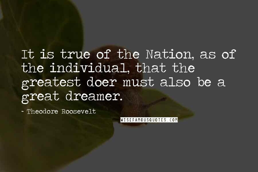 Theodore Roosevelt Quotes: It is true of the Nation, as of the individual, that the greatest doer must also be a great dreamer.