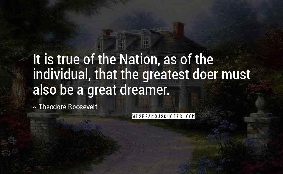 Theodore Roosevelt Quotes: It is true of the Nation, as of the individual, that the greatest doer must also be a great dreamer.