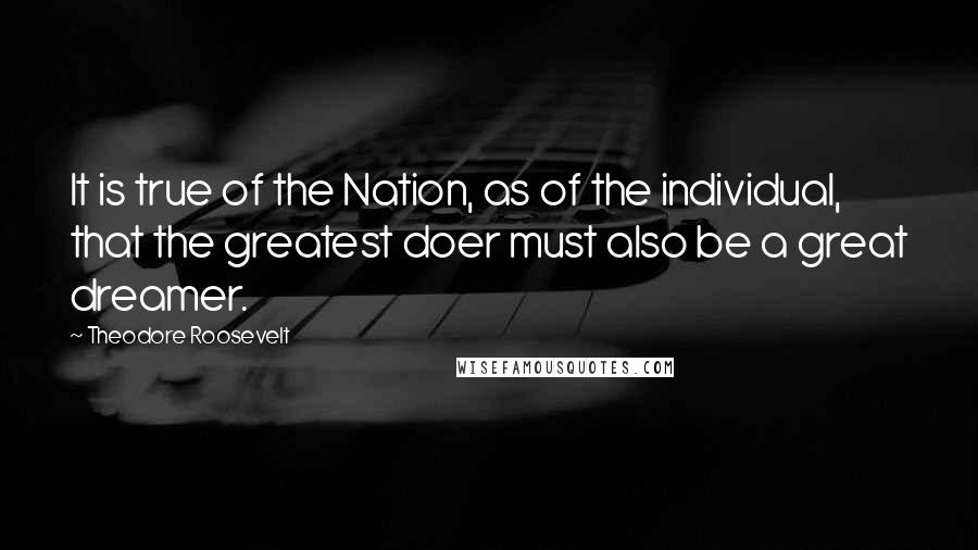 Theodore Roosevelt Quotes: It is true of the Nation, as of the individual, that the greatest doer must also be a great dreamer.