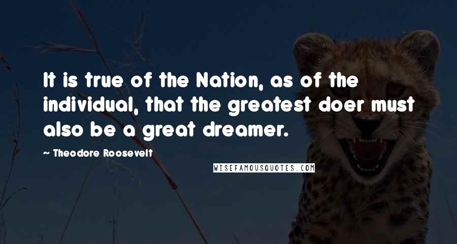 Theodore Roosevelt Quotes: It is true of the Nation, as of the individual, that the greatest doer must also be a great dreamer.