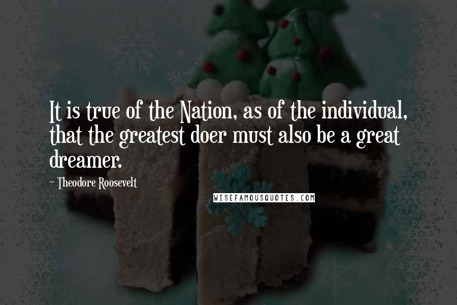 Theodore Roosevelt Quotes: It is true of the Nation, as of the individual, that the greatest doer must also be a great dreamer.