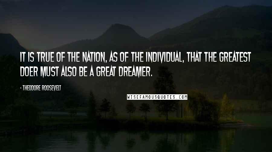 Theodore Roosevelt Quotes: It is true of the Nation, as of the individual, that the greatest doer must also be a great dreamer.