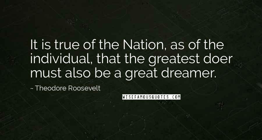 Theodore Roosevelt Quotes: It is true of the Nation, as of the individual, that the greatest doer must also be a great dreamer.