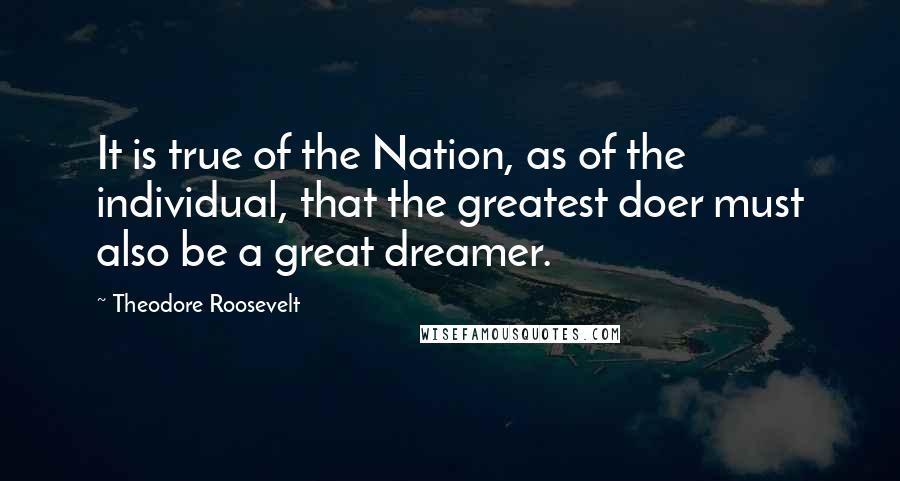 Theodore Roosevelt Quotes: It is true of the Nation, as of the individual, that the greatest doer must also be a great dreamer.