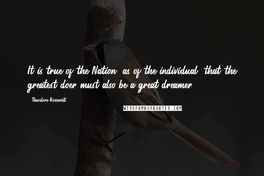 Theodore Roosevelt Quotes: It is true of the Nation, as of the individual, that the greatest doer must also be a great dreamer.