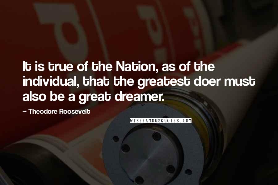 Theodore Roosevelt Quotes: It is true of the Nation, as of the individual, that the greatest doer must also be a great dreamer.