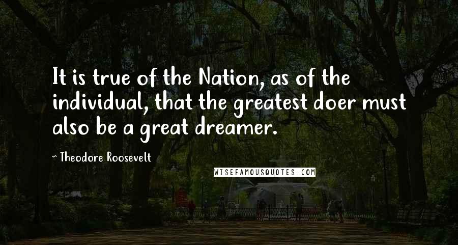 Theodore Roosevelt Quotes: It is true of the Nation, as of the individual, that the greatest doer must also be a great dreamer.