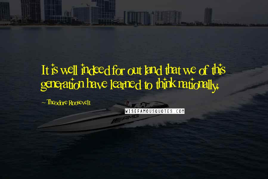 Theodore Roosevelt Quotes: It is well indeed for out land that we of this generation have learned to think nationally.