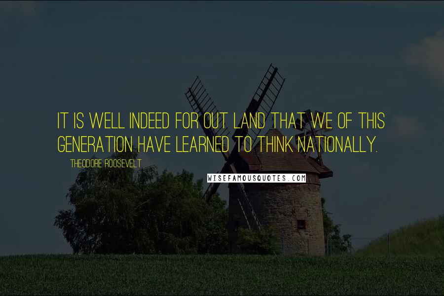 Theodore Roosevelt Quotes: It is well indeed for out land that we of this generation have learned to think nationally.