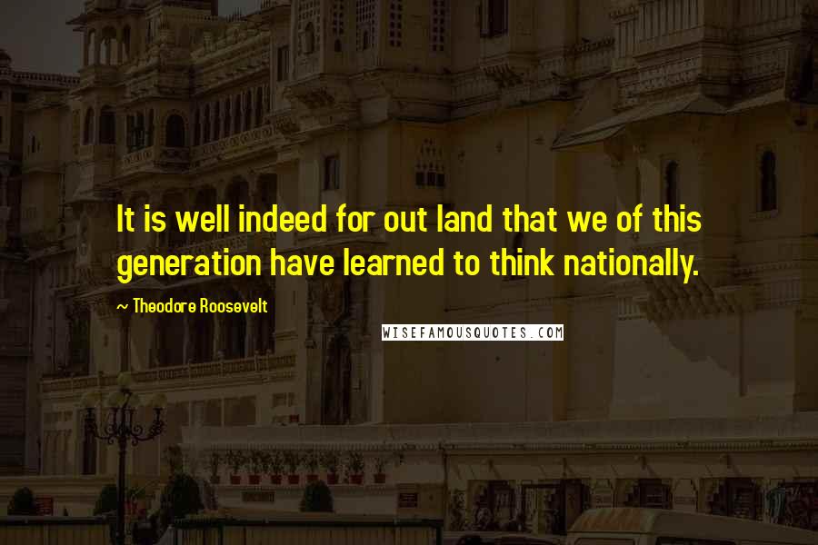 Theodore Roosevelt Quotes: It is well indeed for out land that we of this generation have learned to think nationally.