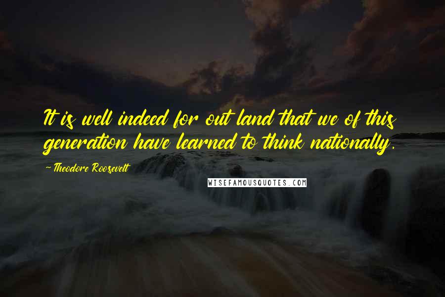 Theodore Roosevelt Quotes: It is well indeed for out land that we of this generation have learned to think nationally.