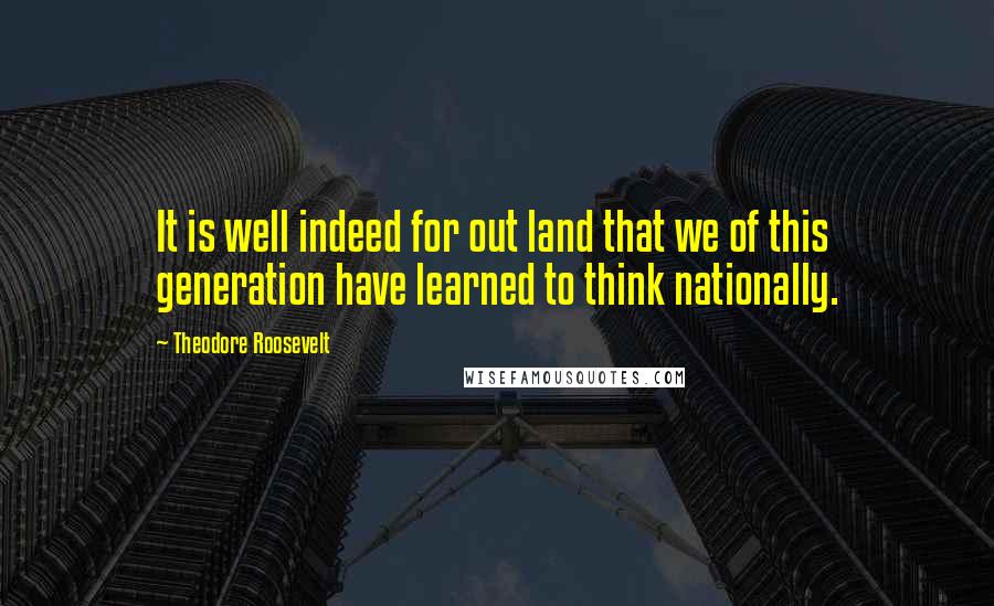 Theodore Roosevelt Quotes: It is well indeed for out land that we of this generation have learned to think nationally.