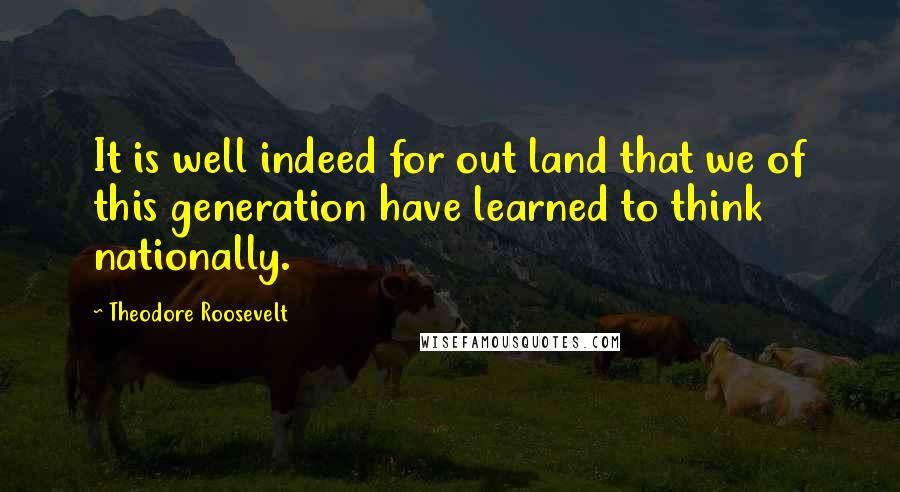 Theodore Roosevelt Quotes: It is well indeed for out land that we of this generation have learned to think nationally.