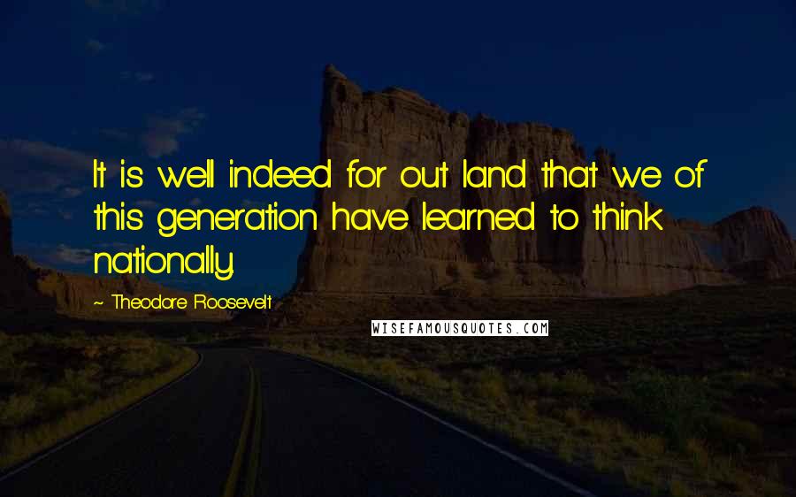 Theodore Roosevelt Quotes: It is well indeed for out land that we of this generation have learned to think nationally.