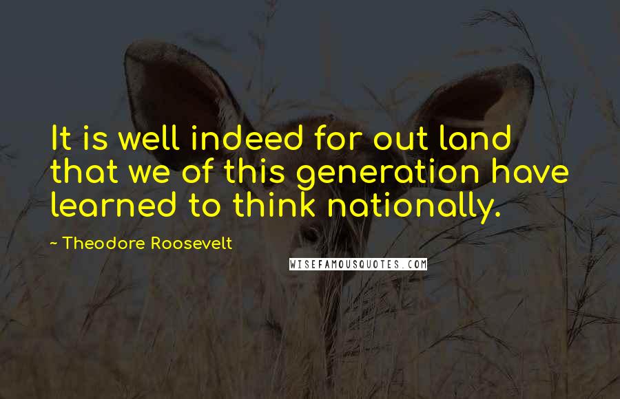 Theodore Roosevelt Quotes: It is well indeed for out land that we of this generation have learned to think nationally.