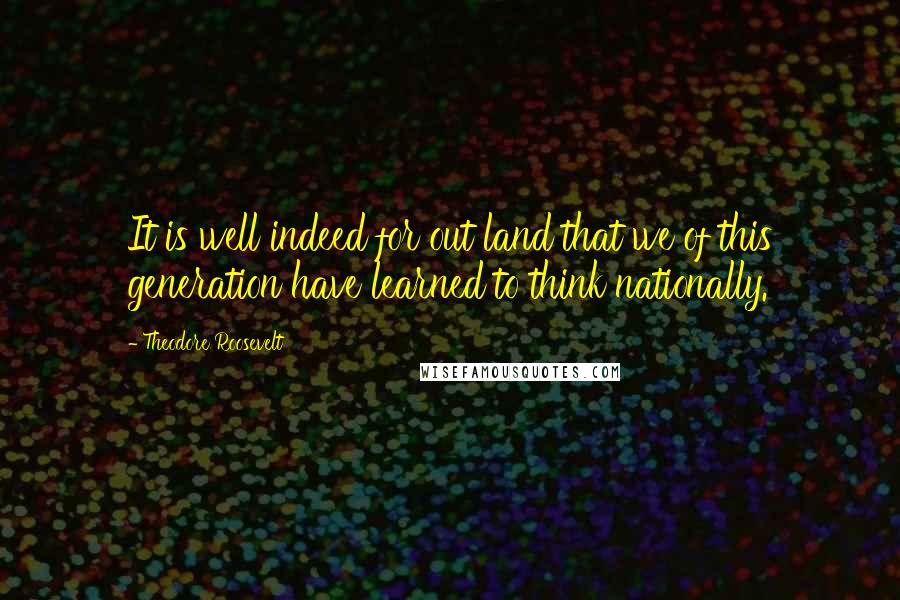 Theodore Roosevelt Quotes: It is well indeed for out land that we of this generation have learned to think nationally.