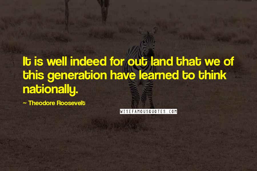 Theodore Roosevelt Quotes: It is well indeed for out land that we of this generation have learned to think nationally.