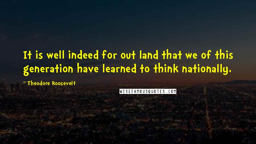 Theodore Roosevelt Quotes: It is well indeed for out land that we of this generation have learned to think nationally.