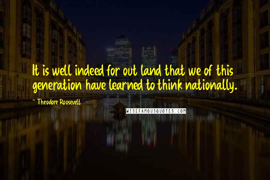 Theodore Roosevelt Quotes: It is well indeed for out land that we of this generation have learned to think nationally.