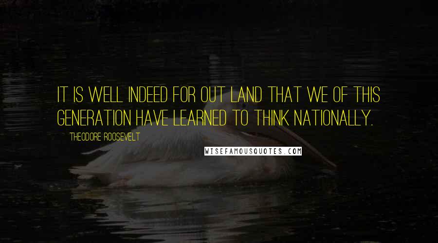 Theodore Roosevelt Quotes: It is well indeed for out land that we of this generation have learned to think nationally.