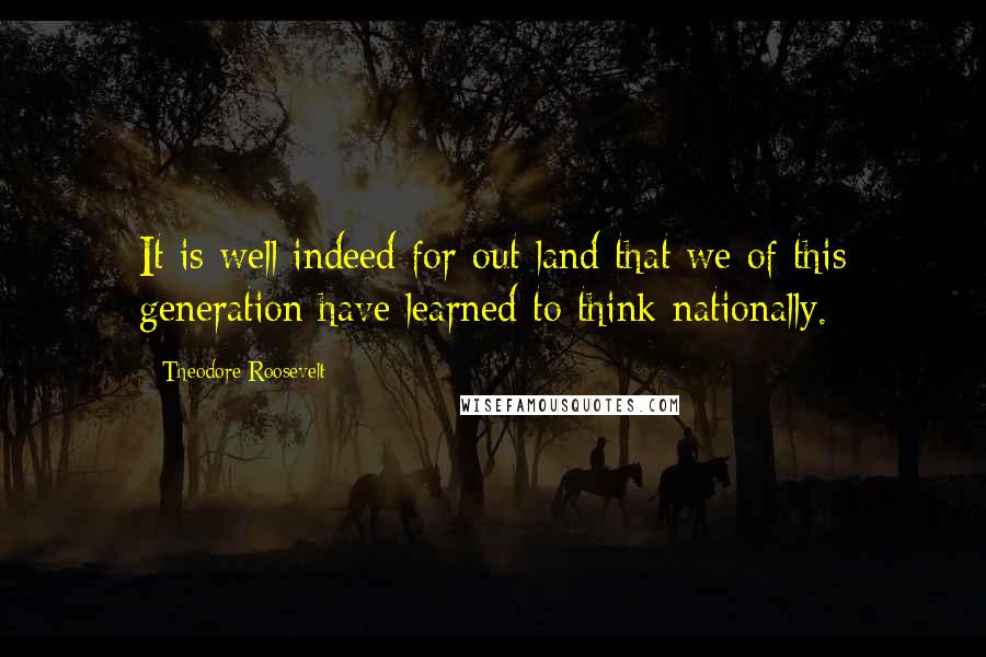 Theodore Roosevelt Quotes: It is well indeed for out land that we of this generation have learned to think nationally.