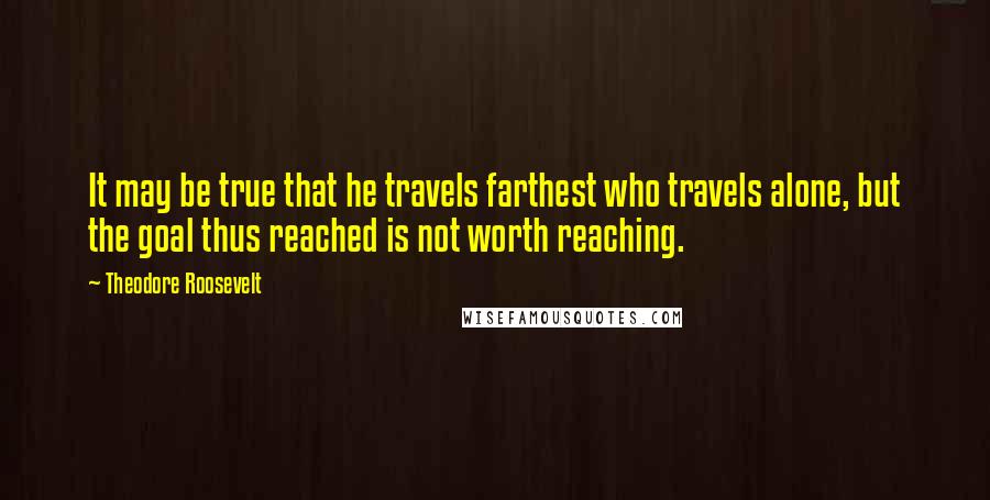 Theodore Roosevelt Quotes: It may be true that he travels farthest who travels alone, but the goal thus reached is not worth reaching.