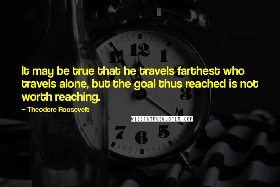 Theodore Roosevelt Quotes: It may be true that he travels farthest who travels alone, but the goal thus reached is not worth reaching.