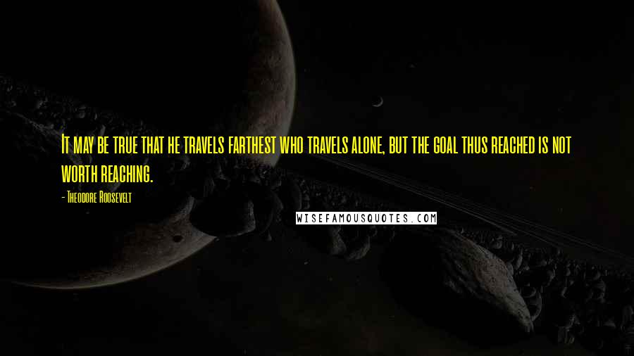 Theodore Roosevelt Quotes: It may be true that he travels farthest who travels alone, but the goal thus reached is not worth reaching.