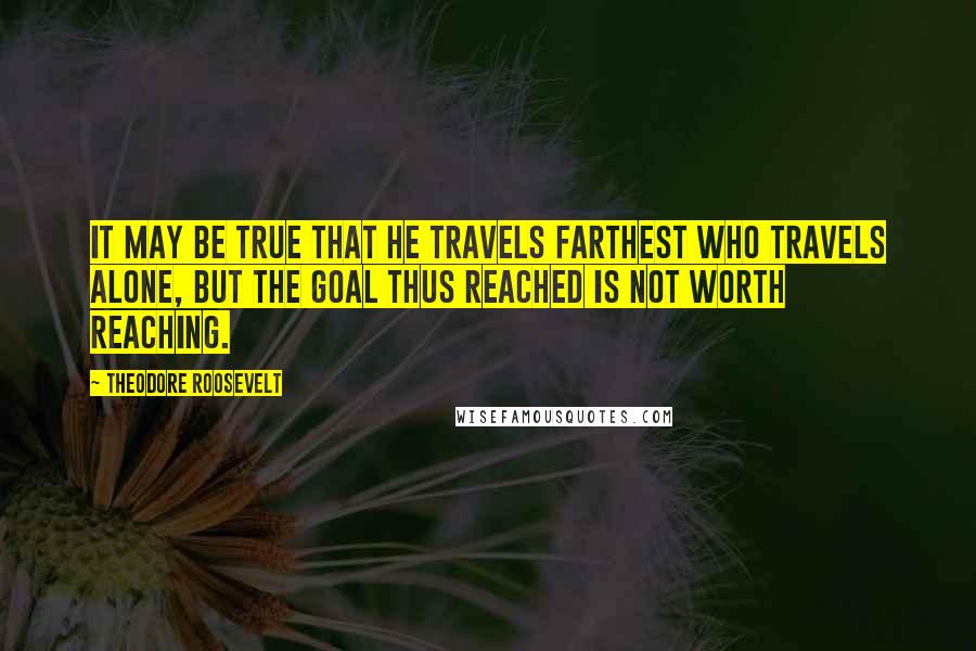 Theodore Roosevelt Quotes: It may be true that he travels farthest who travels alone, but the goal thus reached is not worth reaching.