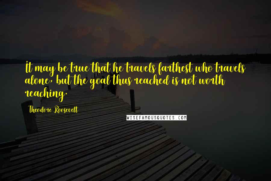 Theodore Roosevelt Quotes: It may be true that he travels farthest who travels alone, but the goal thus reached is not worth reaching.