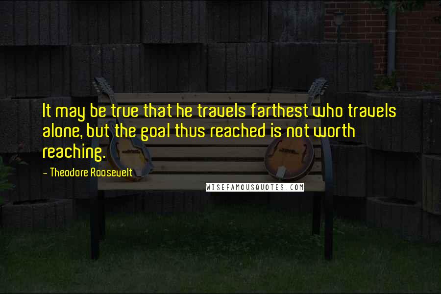 Theodore Roosevelt Quotes: It may be true that he travels farthest who travels alone, but the goal thus reached is not worth reaching.