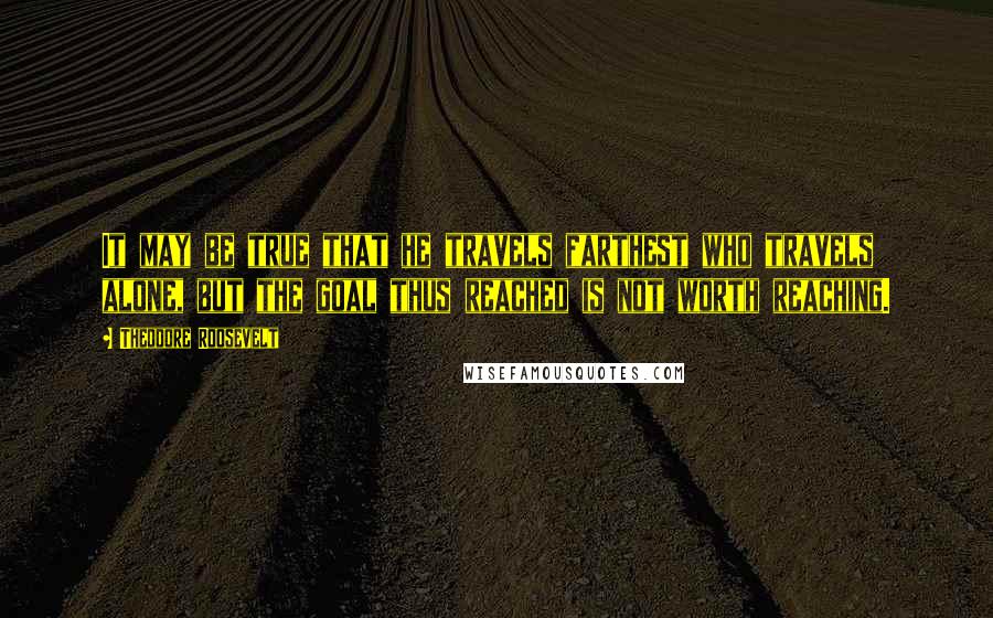 Theodore Roosevelt Quotes: It may be true that he travels farthest who travels alone, but the goal thus reached is not worth reaching.