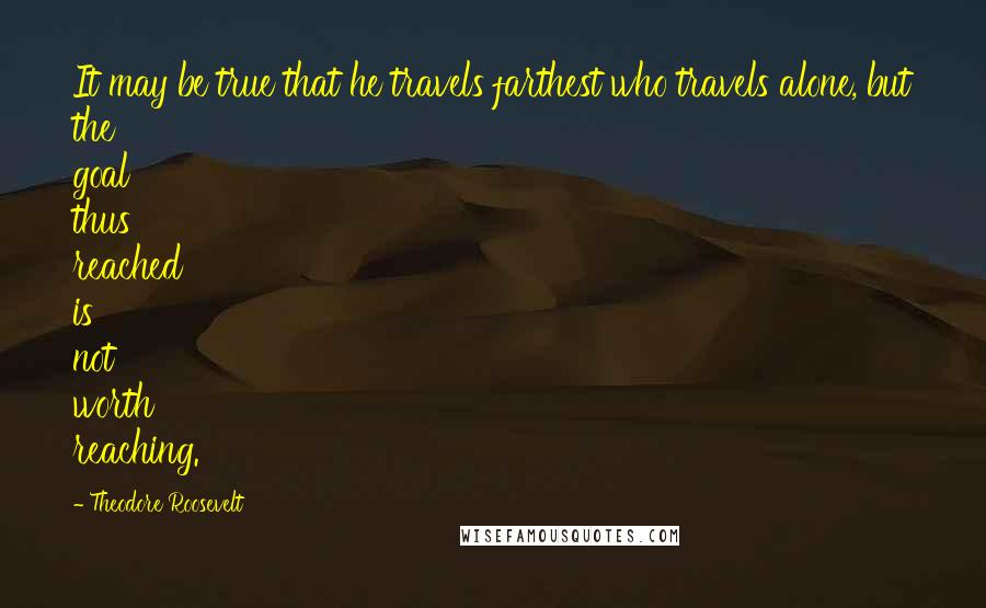 Theodore Roosevelt Quotes: It may be true that he travels farthest who travels alone, but the goal thus reached is not worth reaching.