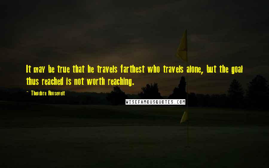 Theodore Roosevelt Quotes: It may be true that he travels farthest who travels alone, but the goal thus reached is not worth reaching.