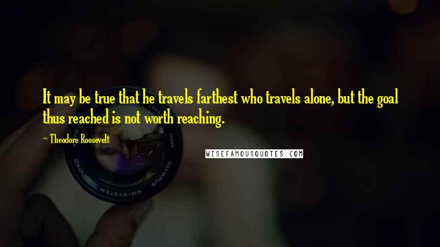 Theodore Roosevelt Quotes: It may be true that he travels farthest who travels alone, but the goal thus reached is not worth reaching.