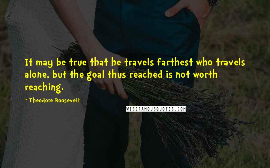 Theodore Roosevelt Quotes: It may be true that he travels farthest who travels alone, but the goal thus reached is not worth reaching.