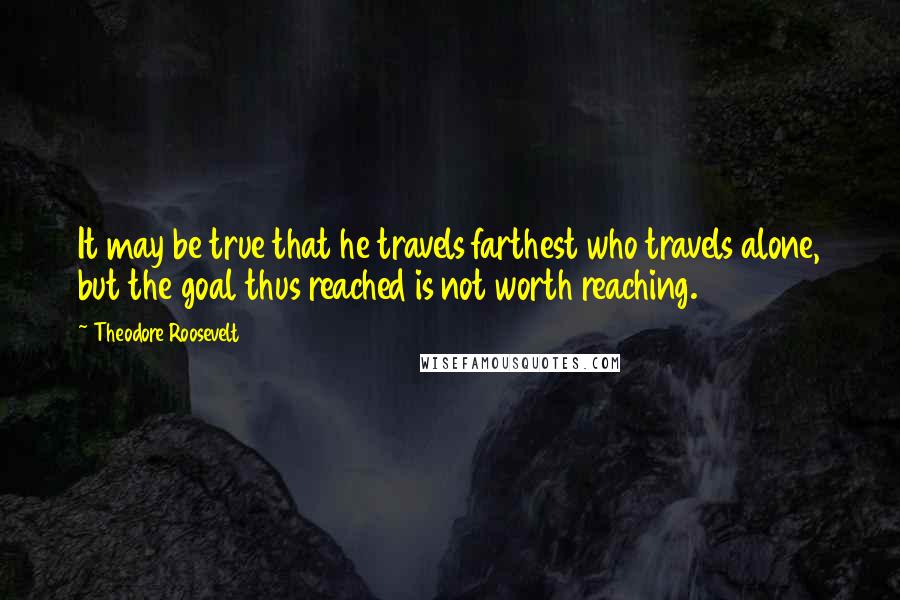 Theodore Roosevelt Quotes: It may be true that he travels farthest who travels alone, but the goal thus reached is not worth reaching.