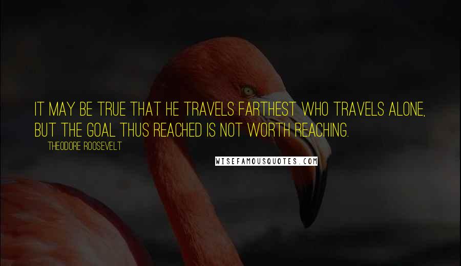 Theodore Roosevelt Quotes: It may be true that he travels farthest who travels alone, but the goal thus reached is not worth reaching.