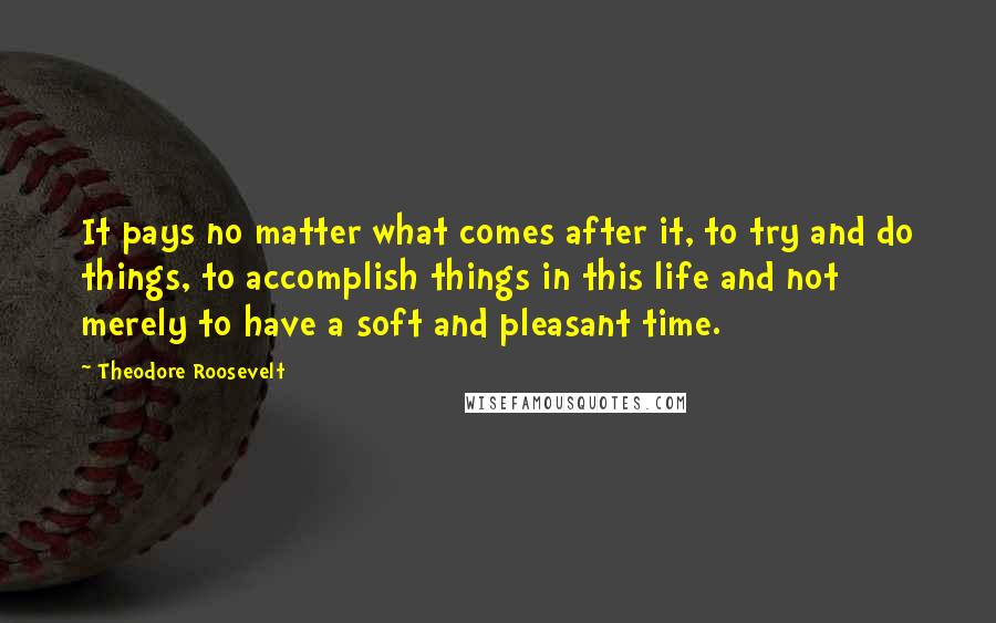 Theodore Roosevelt Quotes: It pays no matter what comes after it, to try and do things, to accomplish things in this life and not merely to have a soft and pleasant time.