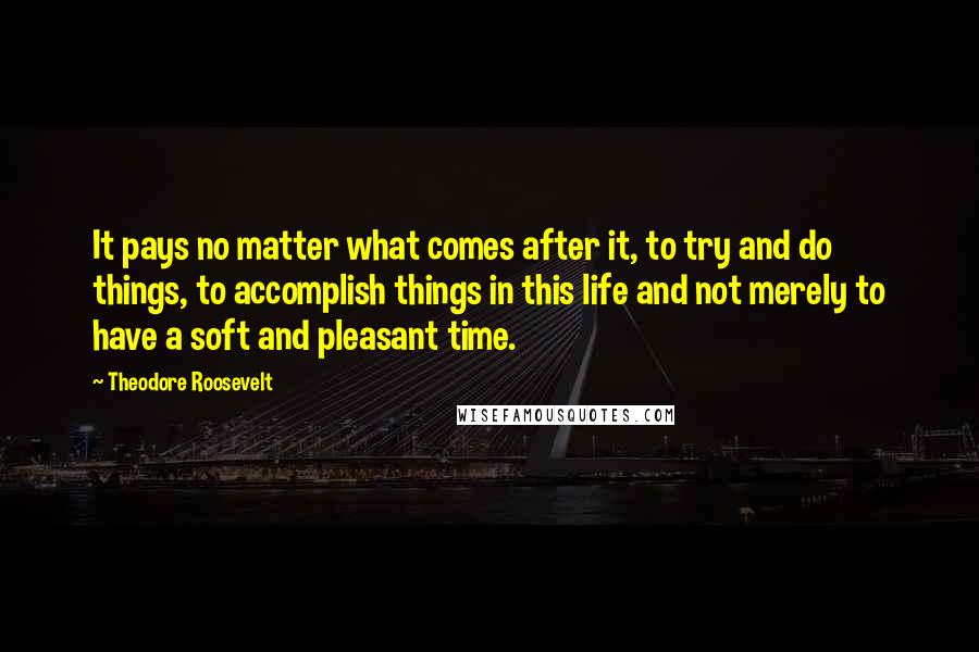 Theodore Roosevelt Quotes: It pays no matter what comes after it, to try and do things, to accomplish things in this life and not merely to have a soft and pleasant time.