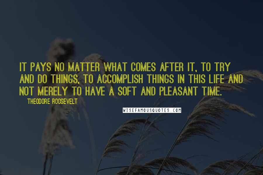 Theodore Roosevelt Quotes: It pays no matter what comes after it, to try and do things, to accomplish things in this life and not merely to have a soft and pleasant time.