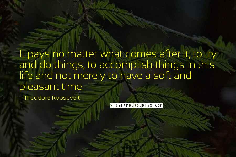 Theodore Roosevelt Quotes: It pays no matter what comes after it, to try and do things, to accomplish things in this life and not merely to have a soft and pleasant time.