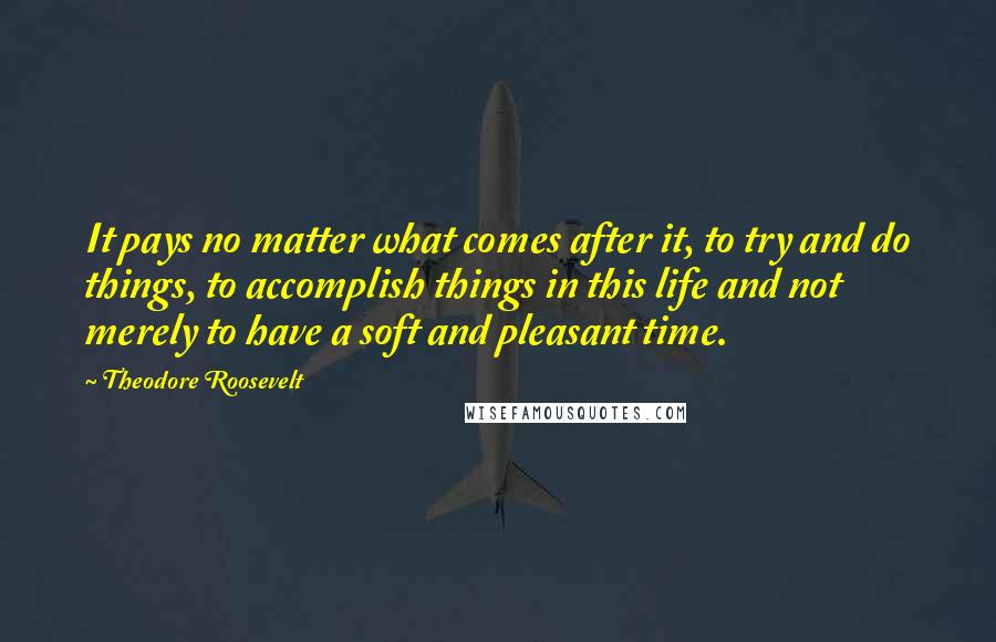 Theodore Roosevelt Quotes: It pays no matter what comes after it, to try and do things, to accomplish things in this life and not merely to have a soft and pleasant time.