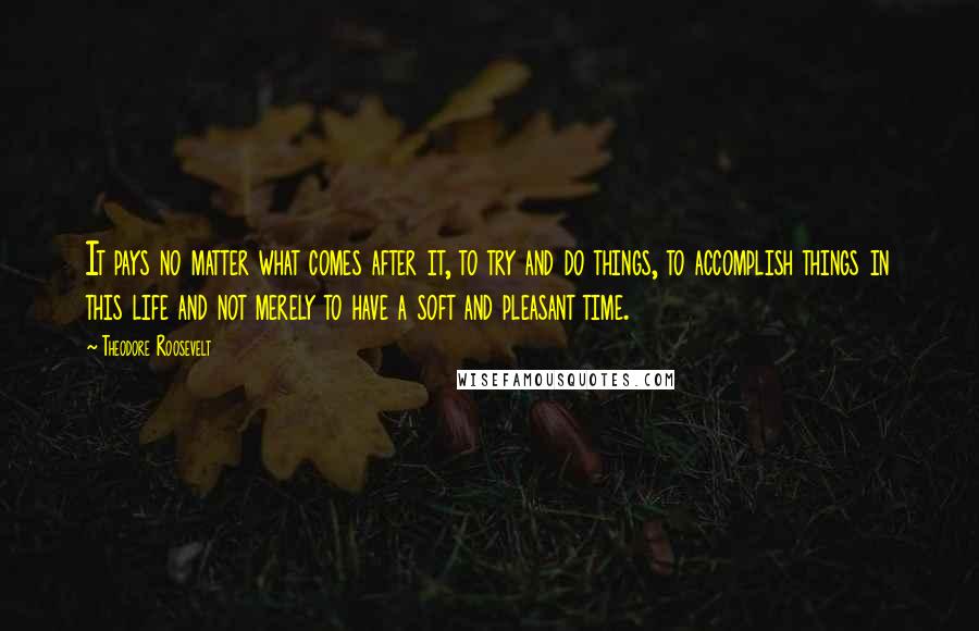 Theodore Roosevelt Quotes: It pays no matter what comes after it, to try and do things, to accomplish things in this life and not merely to have a soft and pleasant time.