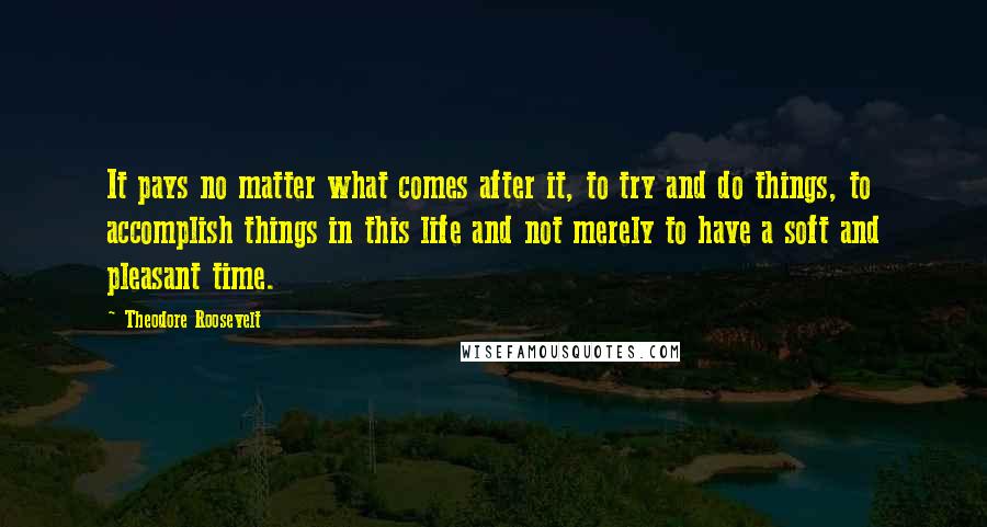 Theodore Roosevelt Quotes: It pays no matter what comes after it, to try and do things, to accomplish things in this life and not merely to have a soft and pleasant time.