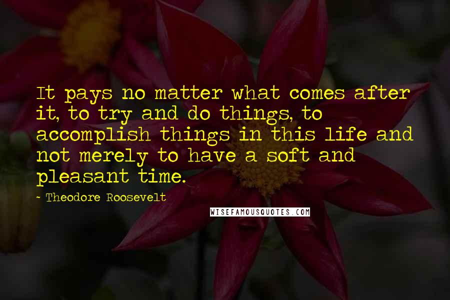 Theodore Roosevelt Quotes: It pays no matter what comes after it, to try and do things, to accomplish things in this life and not merely to have a soft and pleasant time.