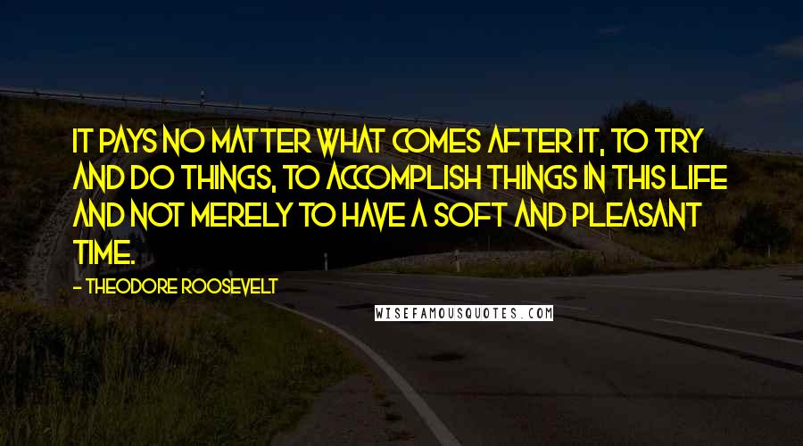 Theodore Roosevelt Quotes: It pays no matter what comes after it, to try and do things, to accomplish things in this life and not merely to have a soft and pleasant time.