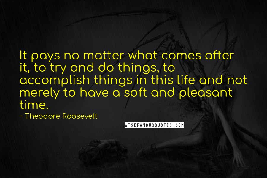 Theodore Roosevelt Quotes: It pays no matter what comes after it, to try and do things, to accomplish things in this life and not merely to have a soft and pleasant time.