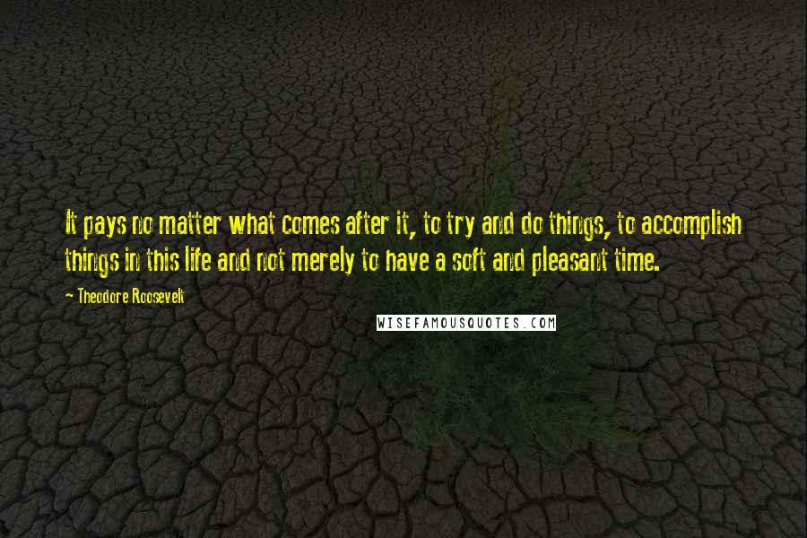 Theodore Roosevelt Quotes: It pays no matter what comes after it, to try and do things, to accomplish things in this life and not merely to have a soft and pleasant time.