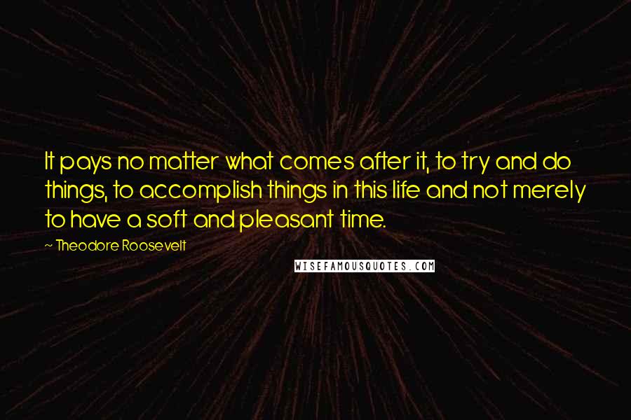 Theodore Roosevelt Quotes: It pays no matter what comes after it, to try and do things, to accomplish things in this life and not merely to have a soft and pleasant time.